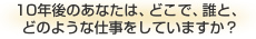 10年後のあなたは、どこで、誰と、どのような仕事をしていますか？