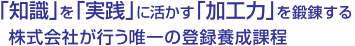 「知識」を「実践」に活かす「加工力」を鍛錬する株式会社が行う唯一の登録養成課程