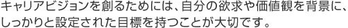 キャリアビジョンを創るためには、自分の欲求や価値観を背景に、しっかりと設定された目標を持つことが大切です。